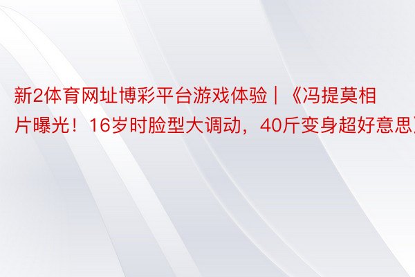 新2体育网址博彩平台游戏体验 | 《冯提莫相片曝光！16岁时脸型大调动，40斤变身超好意思》