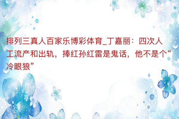 排列三真人百家乐博彩体育_丁嘉丽：四次人工流产和出轨，捧红孙红雷是鬼话，他不是个“冷眼狼”