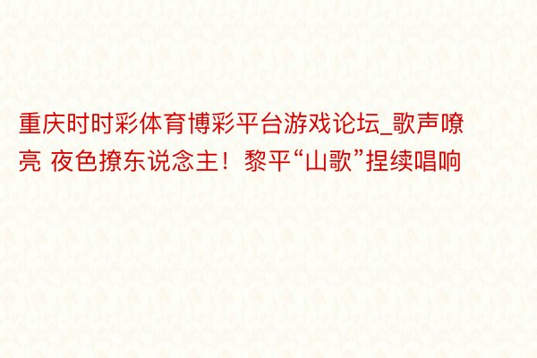 重庆时时彩体育博彩平台游戏论坛_歌声嘹亮 夜色撩东说念主！黎平“山歌”捏续唱响