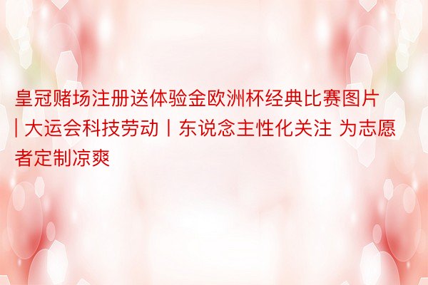 皇冠赌场注册送体验金欧洲杯经典比赛图片 | 大运会科技劳动丨东说念主性化关注 为志愿者定制凉爽