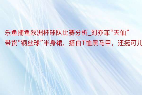 乐鱼捕鱼欧洲杯球队比赛分析_刘亦菲“天仙”带货“钢丝球”半身裙，搭白T恤黑马甲，还挺可儿