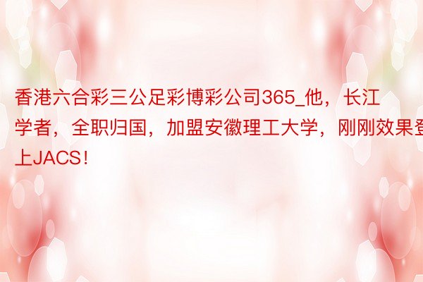 香港六合彩三公足彩博彩公司365_他，长江学者，全职归国，加盟安徽理工大学，刚刚效果登上JACS！