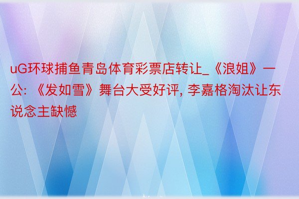 uG环球捕鱼青岛体育彩票店转让_《浪姐》一公: 《发如雪》舞台大受好评, 李嘉格淘汰让东说念主缺憾