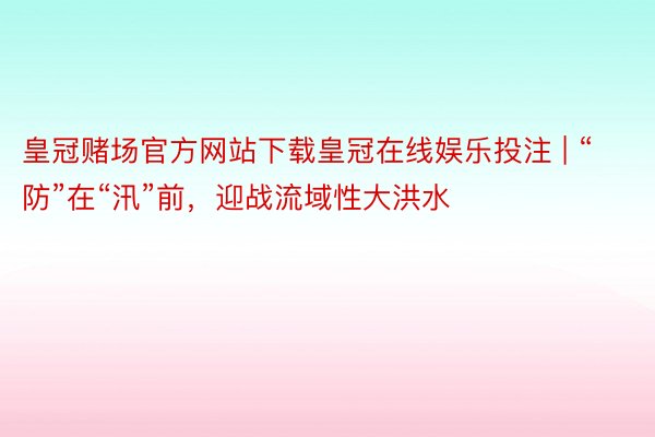 皇冠赌场官方网站下载皇冠在线娱乐投注 | “防”在“汛”前，迎战流域性大洪水