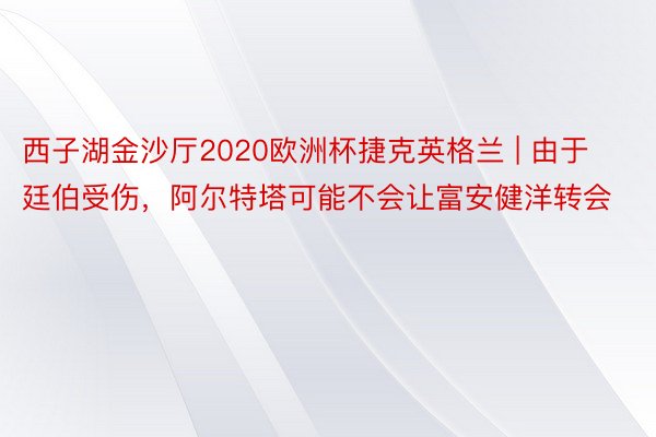 西子湖金沙厅2020欧洲杯捷克英格兰 | 由于廷伯受伤，阿尔特塔可能不会让富安健洋转会