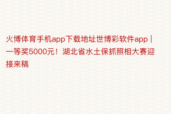 火博体育手机app下载地址世博彩软件app | 一等奖5000元！湖北省水土保抓照相大赛迎接来稿