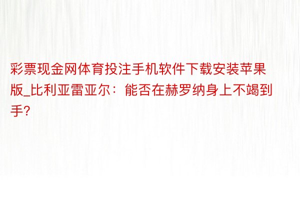 彩票现金网体育投注手机软件下载安装苹果版_比利亚雷亚尔：能否在赫罗纳身上不竭到手？