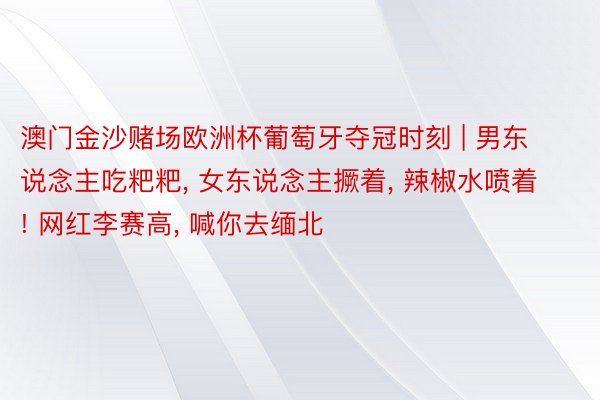 澳门金沙赌场欧洲杯葡萄牙夺冠时刻 | 男东说念主吃粑粑, 女东说念主撅着, 辣椒水喷着! 网红李赛高, 喊你去缅北