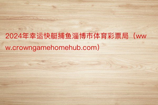 2024年幸运快艇捕鱼淄博市体育彩票局（www.crowngamehomehub.com）