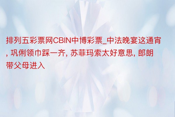 排列五彩票网CBIN中博彩票_中法晚宴这通宵, 巩俐领巾踩一齐, 苏菲玛索太好意思, 郎朗带父母进入