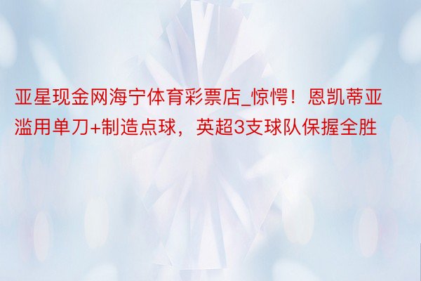 亚星现金网海宁体育彩票店_惊愕！恩凯蒂亚滥用单刀+制造点球，英超3支球队保握全胜