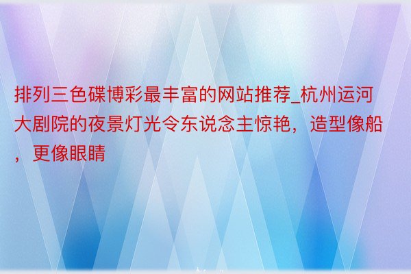 排列三色碟博彩最丰富的网站推荐_杭州运河大剧院的夜景灯光令东说念主惊艳，造型像船，更像眼睛