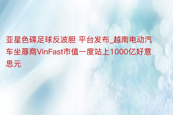亚星色碟足球反波胆 平台发布_越南电动汽车坐蓐商VinFast市值一度站上1000亿好意思元