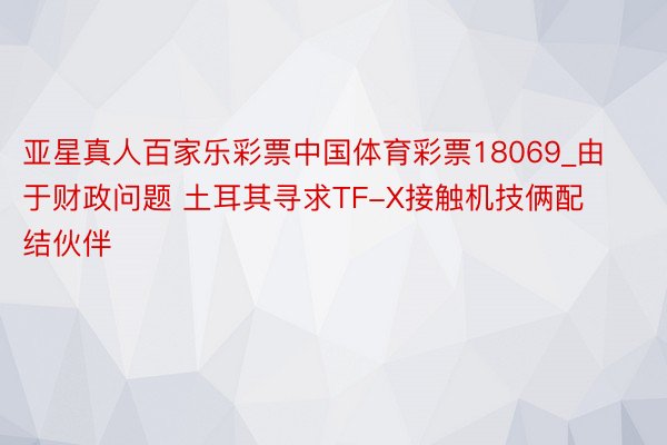亚星真人百家乐彩票中国体育彩票18069_由于财政问题 土耳其寻求TF-X接触机技俩配结伙伴