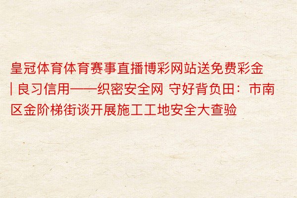 皇冠体育体育赛事直播博彩网站送免费彩金 | 良习信用——织密安全网 守好背负田：市南区金阶梯街谈开展施工工地安全大查验