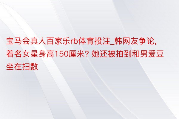 宝马会真人百家乐rb体育投注_韩网友争论, 着名女星身高150厘米? 她还被拍到和男爱豆坐在扫数