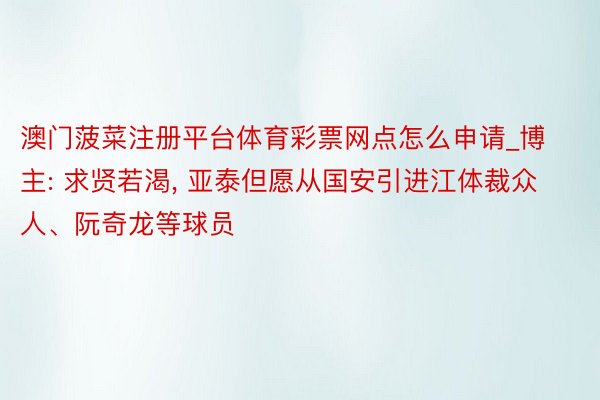 澳门菠菜注册平台体育彩票网点怎么申请_博主: 求贤若渴, 亚泰但愿从国安引进江体裁众人、阮奇龙等球员