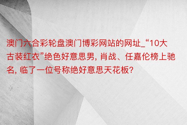 澳门六合彩轮盘澳门博彩网站的网址_“10大古装红衣”绝色好意思男, 肖战、任嘉伦榜上驰名, 临了一位号称绝好意思天花板?