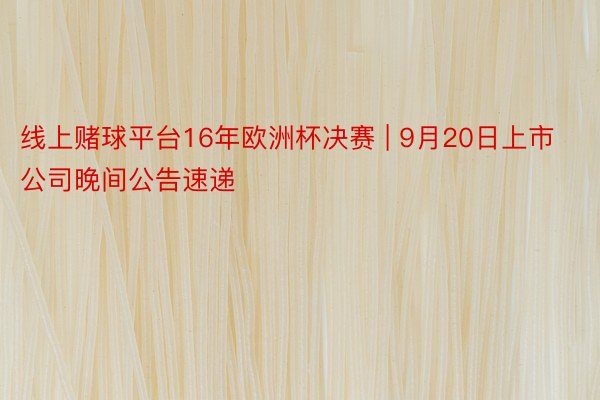 线上赌球平台16年欧洲杯决赛 | 9月20日上市公司晚间公告速递
