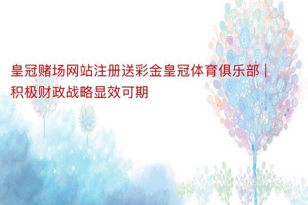 皇冠赌场网站注册送彩金皇冠体育俱乐部 | 积极财政战略显效可期